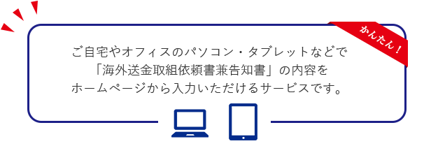 ご自宅やオフィスのパソコン・タブレットなどで「海外送金取組依頼書兼告知書」の内容をホームページから入力いただけるサービスです。